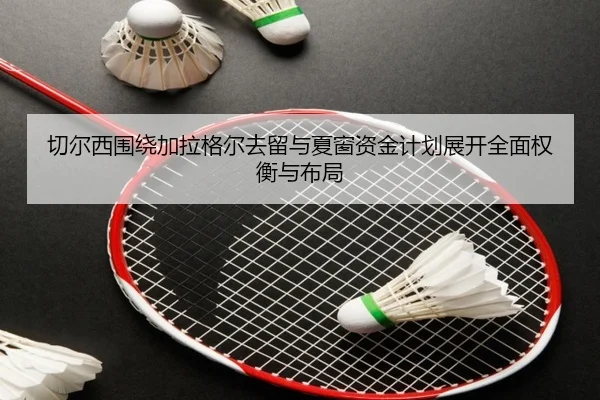 切尔西围绕加拉格尔去留与夏窗资金计划展开全面权衡与布局