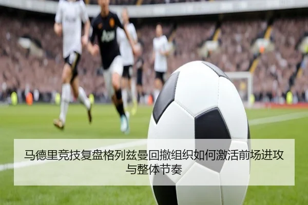 马德里竞技复盘格列兹曼回撤组织如何激活前场进攻与整体节奏
