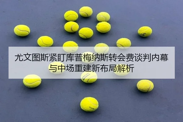 尤文图斯紧盯库普梅纳斯转会费谈判内幕与中场重建新布局解析