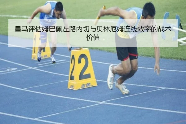 皇马评估姆巴佩左路内切与贝林厄姆连线效率的战术价值