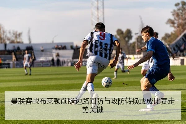 曼联客战布莱顿前瞻边路回防与攻防转换或成比赛走势关键